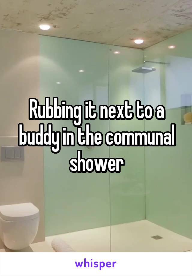 Rubbing it next to a buddy in the communal shower