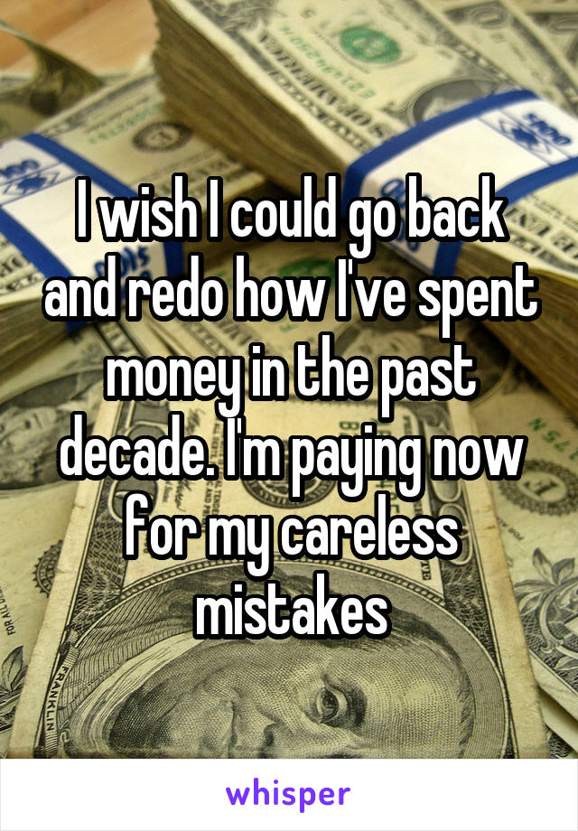 I wish I could go back and redo how I've spent money in the past decade. I'm paying now for my careless mistakes