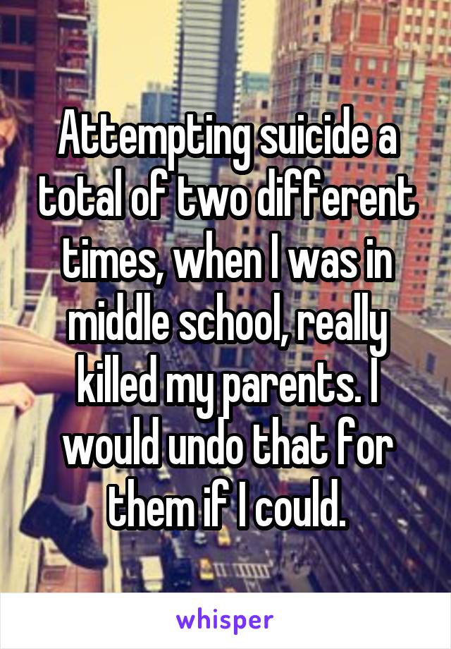 Attempting suicide a total of two different times, when I was in middle school, really killed my parents. I would undo that for them if I could.
