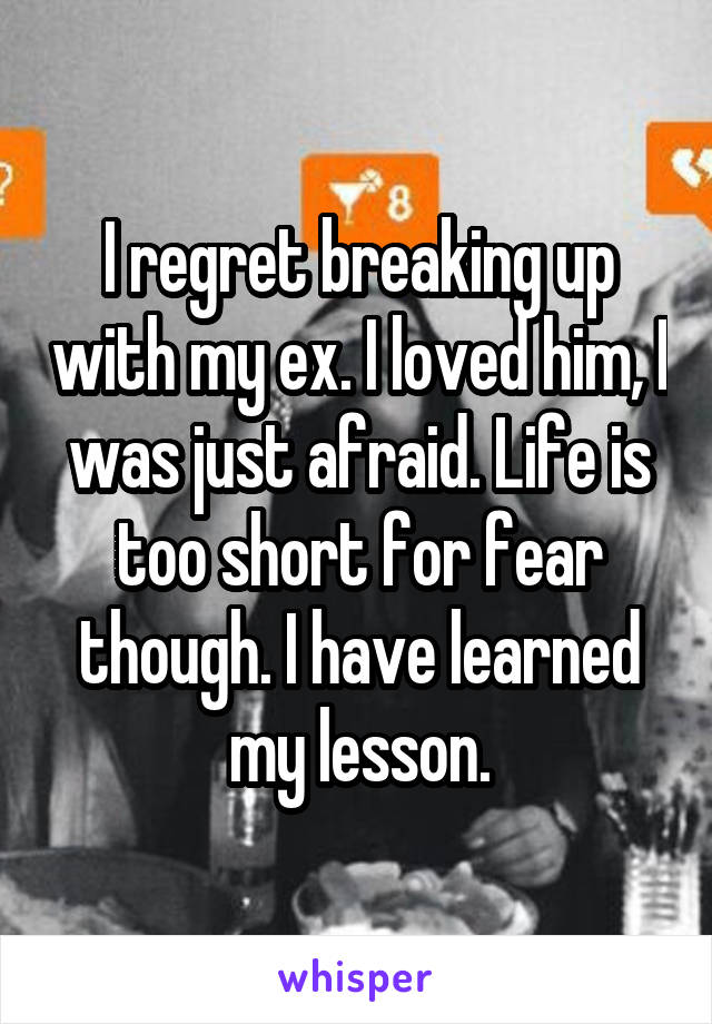 I regret breaking up with my ex. I loved him, I was just afraid. Life is too short for fear though. I have learned my lesson.