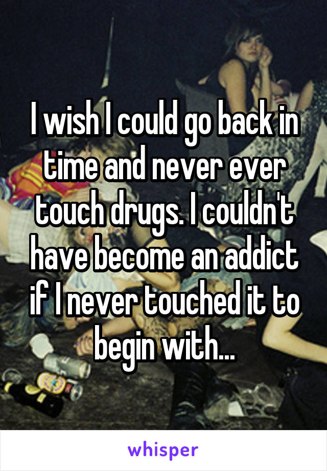 I wish I could go back in time and never ever touch drugs. I couldn't have become an addict if I never touched it to begin with...
