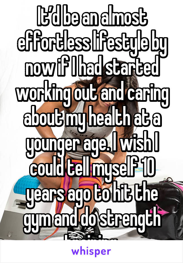 It’d be an almost effortless lifestyle by now if I had started working out and caring about my health at a younger age. I wish I could tell myself 10 years ago to hit the gym and do strength training.