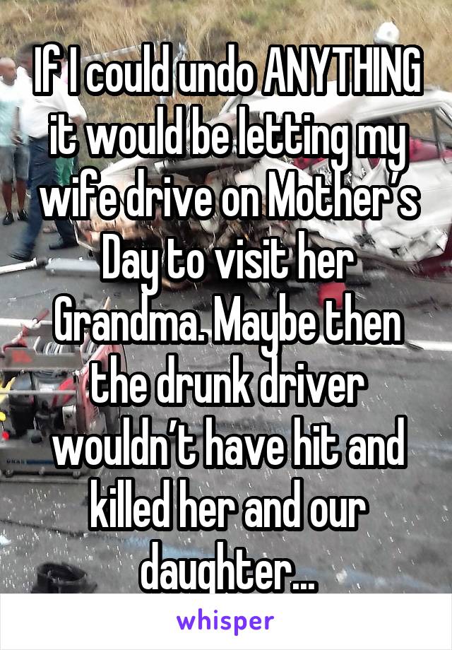 If I could undo ANYTHING it would be letting my wife drive on Mother’s Day to visit her Grandma. Maybe then the drunk driver wouldn’t have hit and killed her and our daughter...