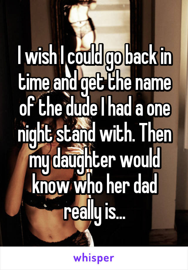 I wish I could go back in time and get the name of the dude I had a one night stand with. Then my daughter would know who her dad really is...