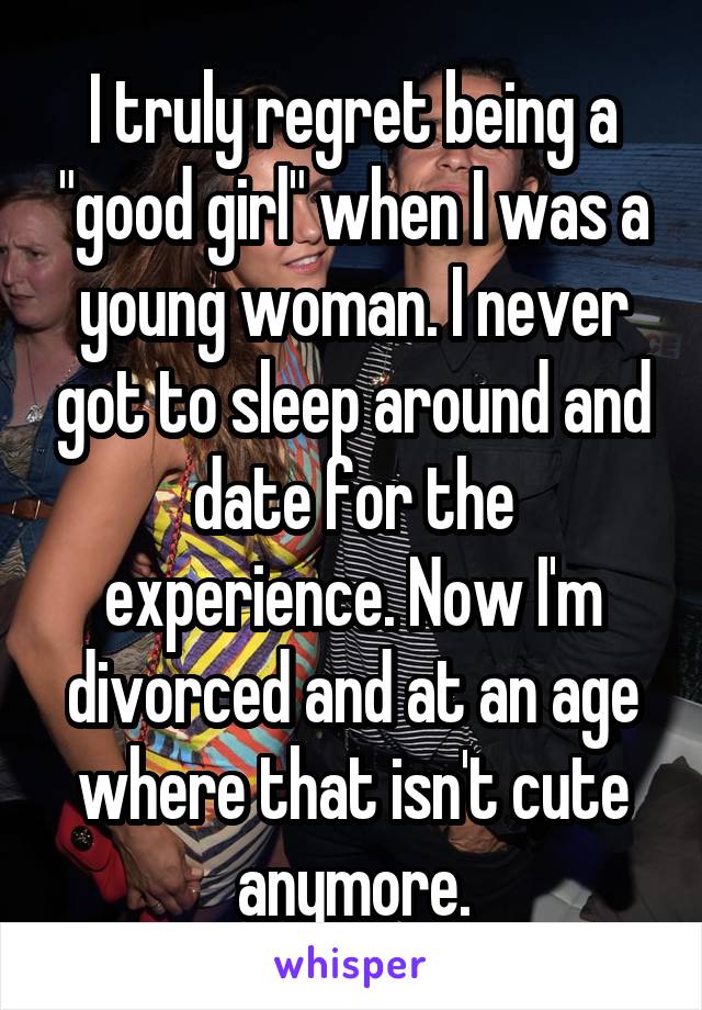 I truly regret being a "good girl" when I was a young woman. I never got to sleep around and date for the experience. Now I'm divorced and at an age where that isn't cute anymore.