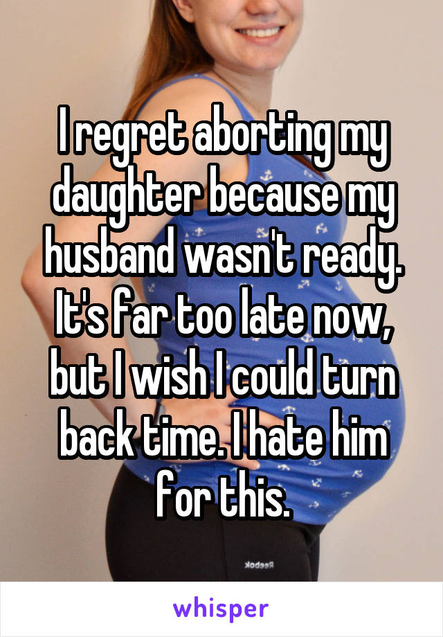 I regret aborting my daughter because my husband wasn't ready. It's far too late now, but I wish I could turn back time. I hate him for this.