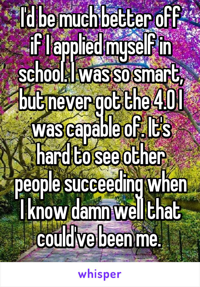 I'd be much better off if I applied myself in school. I was so smart, but never got the 4.0 I was capable of. It's hard to see other people succeeding when I know damn well that could've been me. 
 