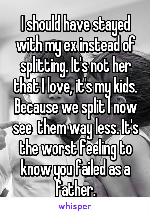 I should have stayed with my ex instead of splitting. It's not her that I love, it's my kids. Because we split I now see  them way less. It's the worst feeling to know you failed as a father.