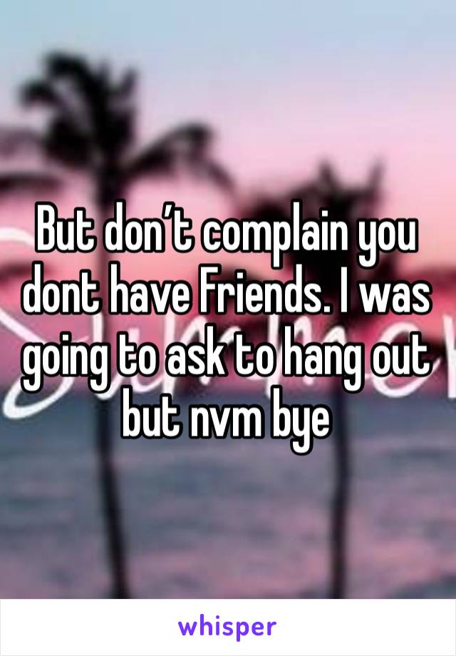 But don’t complain you dont have Friends. I was going to ask to hang out but nvm bye 