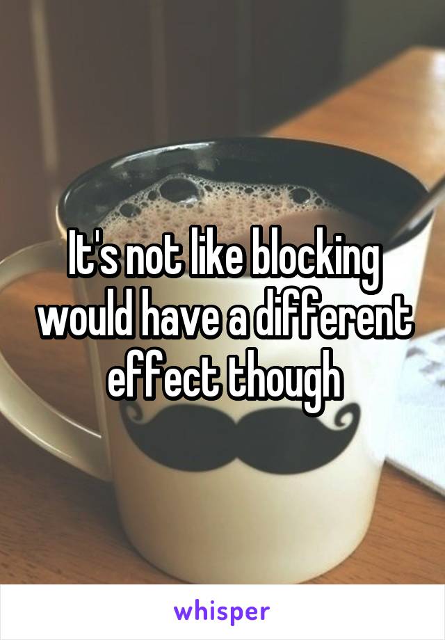 It's not like blocking would have a different effect though