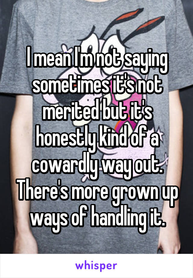 I mean I'm not saying sometimes it's not merited but it's honestly kind of a cowardly way out. There's more grown up ways of handling it.