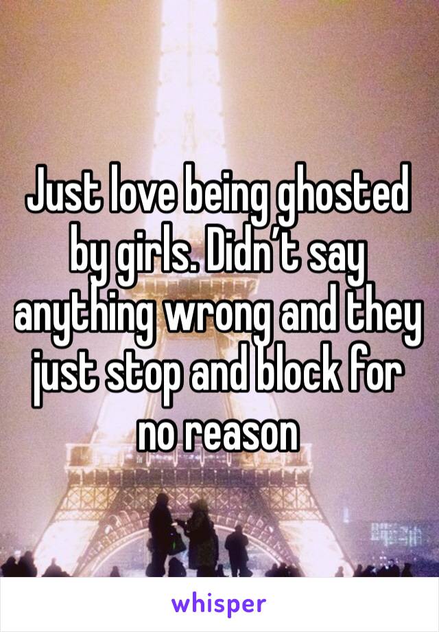 Just love being ghosted by girls. Didn’t say anything wrong and they just stop and block for no reason 