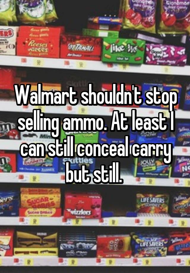 Walmart shouldn't stop selling ammo. At least I can still conceal carry but still. 