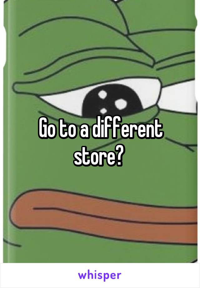 Go to a different store? 