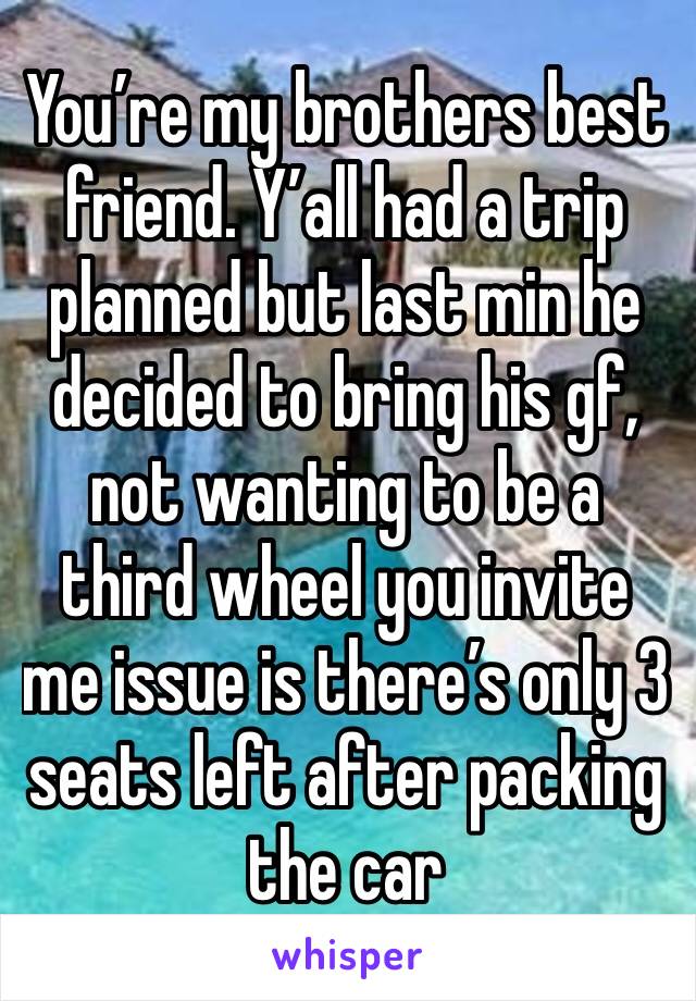 You’re my brothers best friend. Y’all had a trip planned but last min he decided to bring his gf, not wanting to be a third wheel you invite me issue is there’s only 3 seats left after packing the car