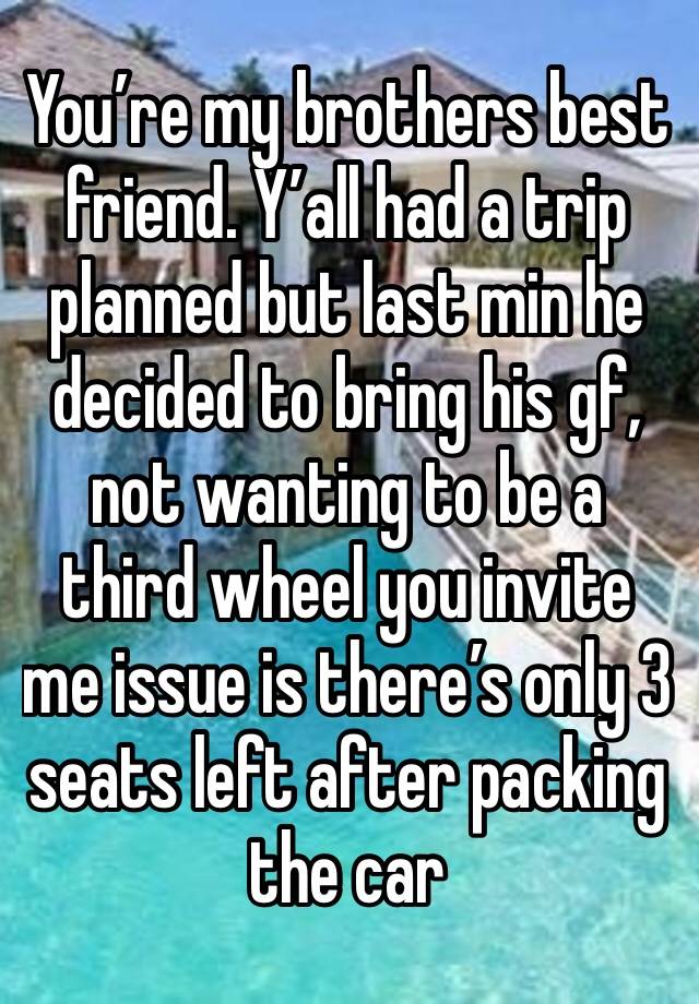 You’re my brothers best friend. Y’all had a trip planned but last min he decided to bring his gf, not wanting to be a third wheel you invite me issue is there’s only 3 seats left after packing the car