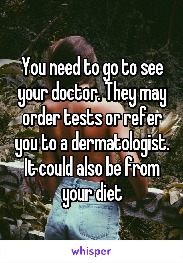 You need to go to see your doctor. They may order tests or refer you to a dermatologist. It could also be from your diet
