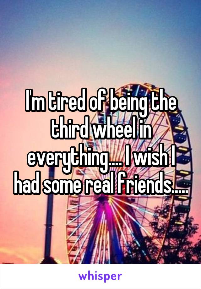 I'm tired of being the third wheel in everything.... I wish I had some real friends.....