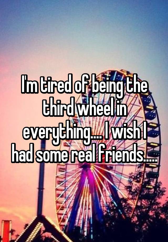 I'm tired of being the third wheel in everything.... I wish I had some real friends.....