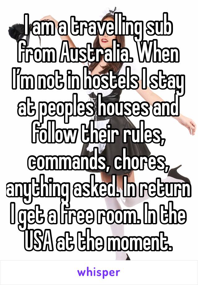 I am a travelling sub from Australia. When I’m not in hostels I stay at peoples houses and follow their rules, commands, chores, anything asked. In return I get a free room. In the USA at the moment. 