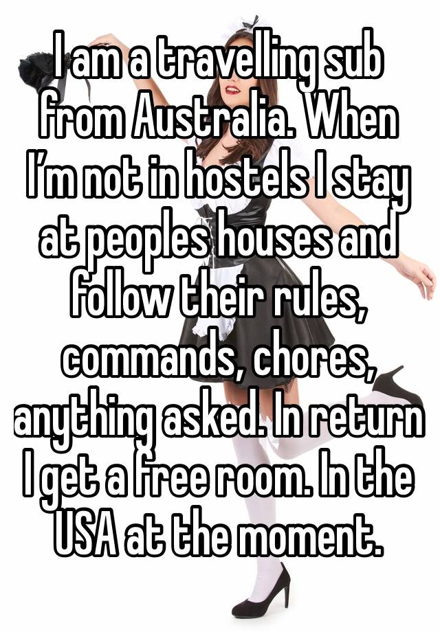 I am a travelling sub from Australia. When I’m not in hostels I stay at peoples houses and follow their rules, commands, chores, anything asked. In return I get a free room. In the USA at the moment. 