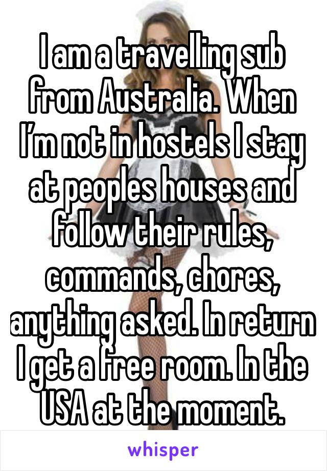 I am a travelling sub from Australia. When I’m not in hostels I stay at peoples houses and follow their rules, commands, chores, anything asked. In return I get a free room. In the USA at the moment.