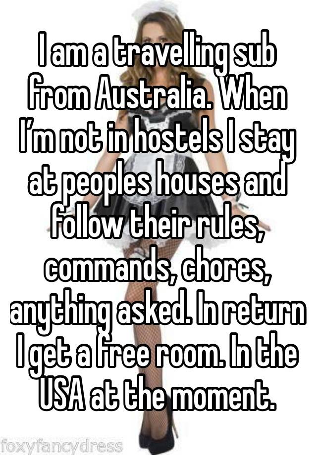 I am a travelling sub from Australia. When I’m not in hostels I stay at peoples houses and follow their rules, commands, chores, anything asked. In return I get a free room. In the USA at the moment.