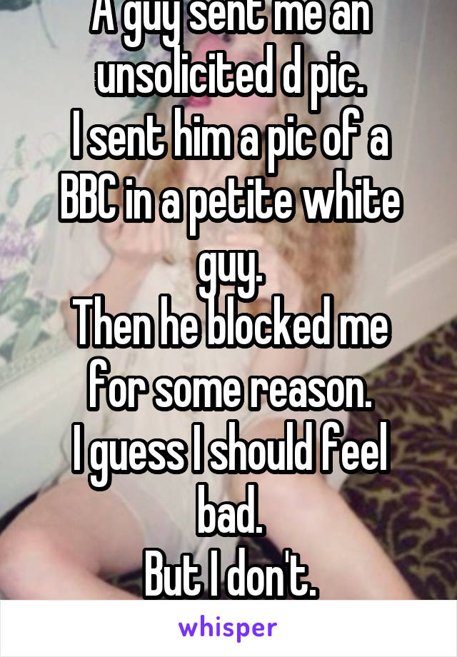 A guy sent me an unsolicited d pic.
I sent him a pic of a BBC in a petite white guy.
Then he blocked me for some reason.
I guess I should feel bad.
But I don't.
Sorry, not sorry.