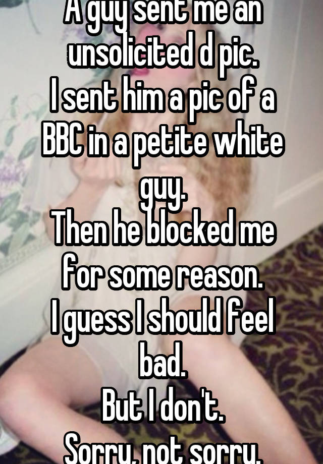 A guy sent me an unsolicited d pic.
I sent him a pic of a BBC in a petite white guy.
Then he blocked me for some reason.
I guess I should feel bad.
But I don't.
Sorry, not sorry.