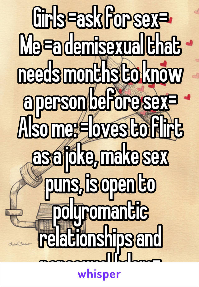 Girls =ask for sex=
Me =a demisexual that needs months to know a person before sex=
Also me: =loves to flirt as a joke, make sex puns, is open to polyromantic relationships and nonsexual bdsm=