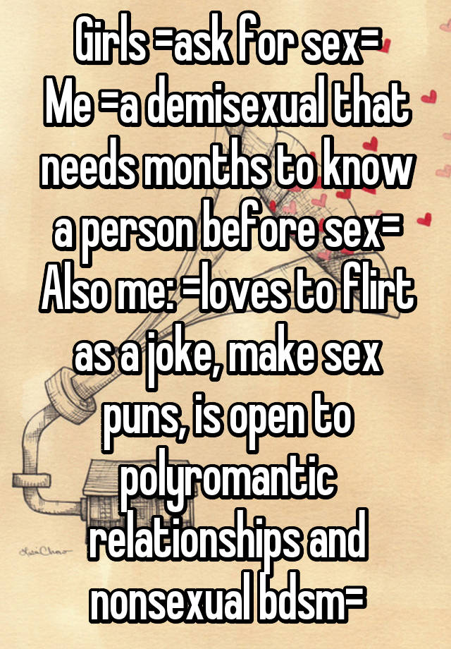 Girls =ask for sex=
Me =a demisexual that needs months to know a person before sex=
Also me: =loves to flirt as a joke, make sex puns, is open to polyromantic relationships and nonsexual bdsm=