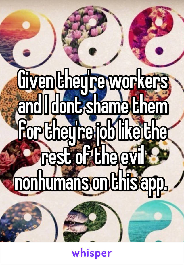 Given they're workers and I dont shame them for they're job like the rest of the evil nonhumans on this app. 