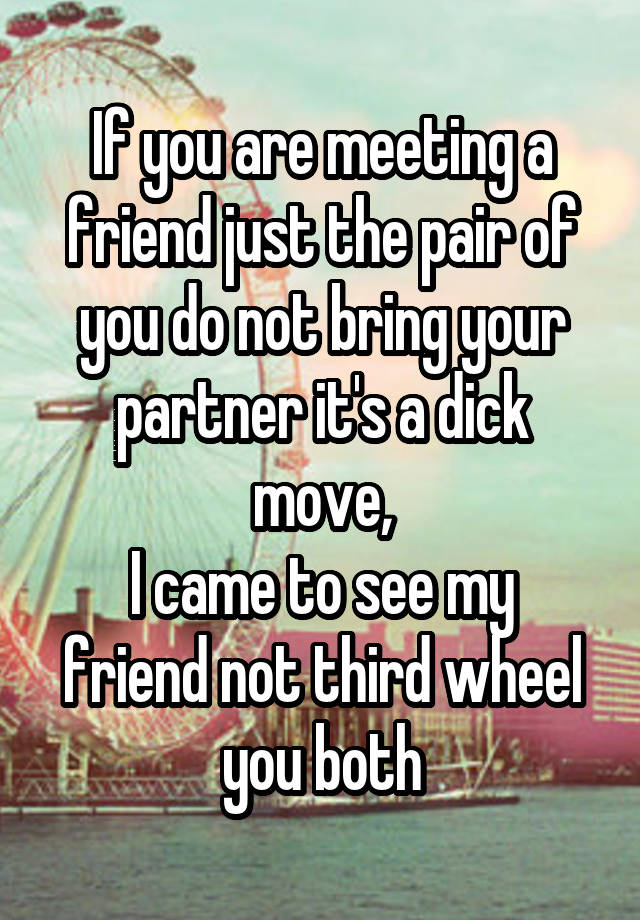 If you are meeting a friend just the pair of you do not bring your partner it's a dick move,
I came to see my friend not third wheel you both