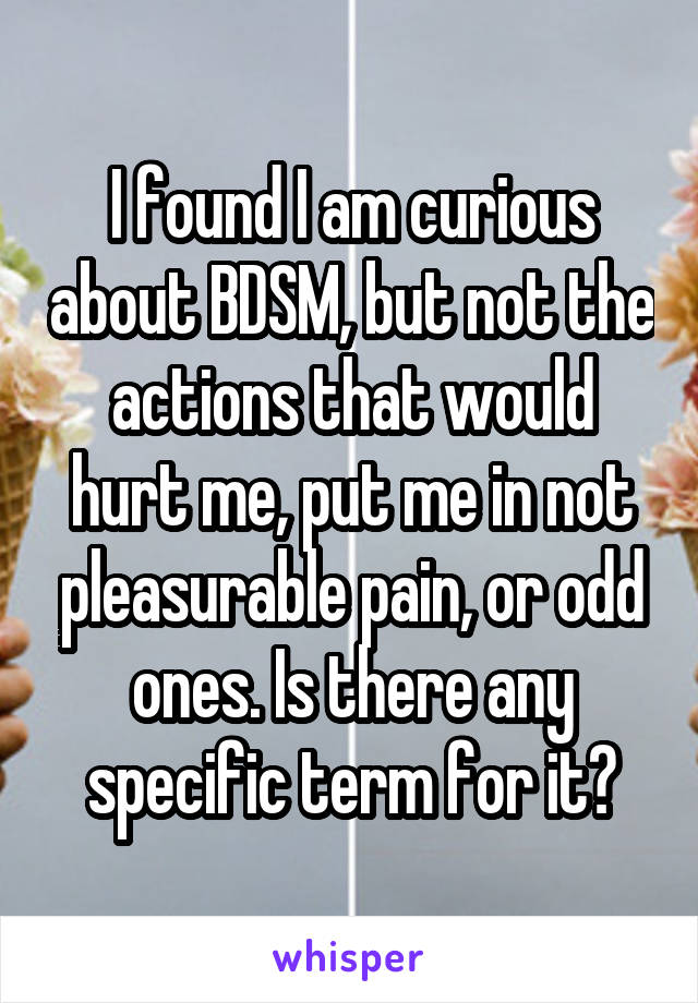 I found I am curious about BDSM, but not the actions that would hurt me, put me in not pleasurable pain, or odd ones. Is there any specific term for it?