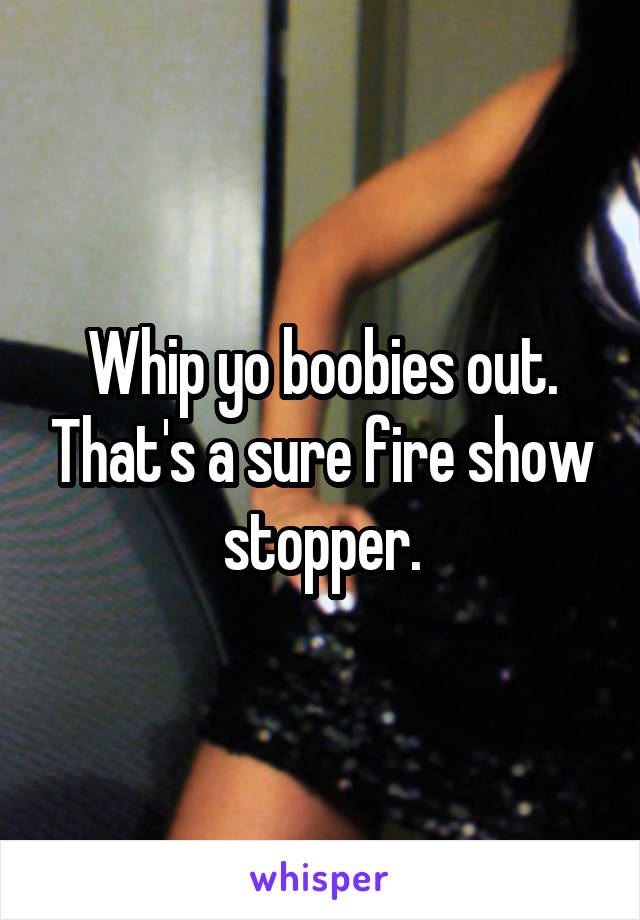 Whip yo boobies out. That's a sure fire show stopper.