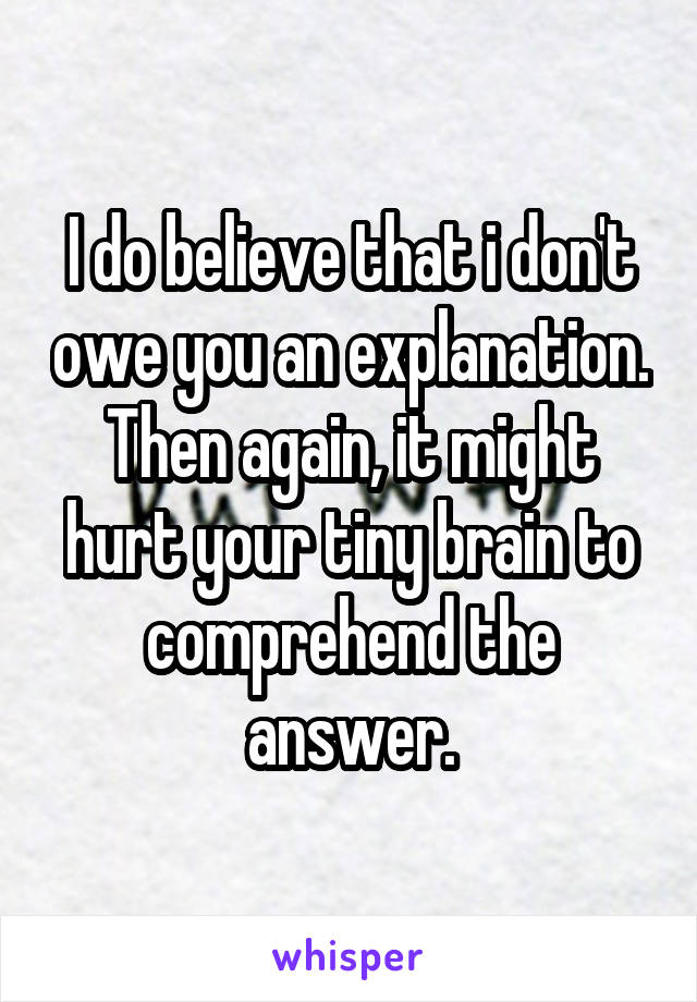 I do believe that i don't owe you an explanation. Then again, it might hurt your tiny brain to comprehend the answer.