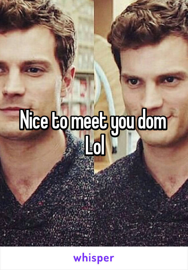 Nice to meet you dom 
Lol