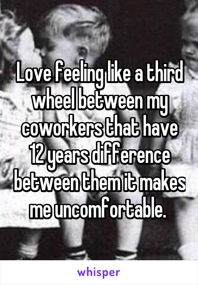 Love feeling like a third wheel between my coworkers that have 12 years difference between them it makes me uncomfortable. 