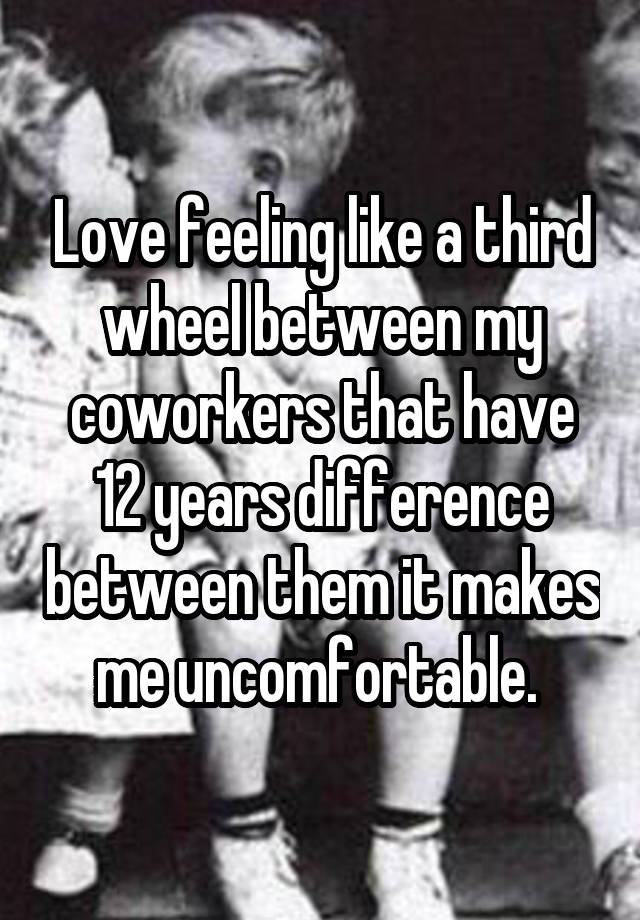Love feeling like a third wheel between my coworkers that have 12 years difference between them it makes me uncomfortable. 