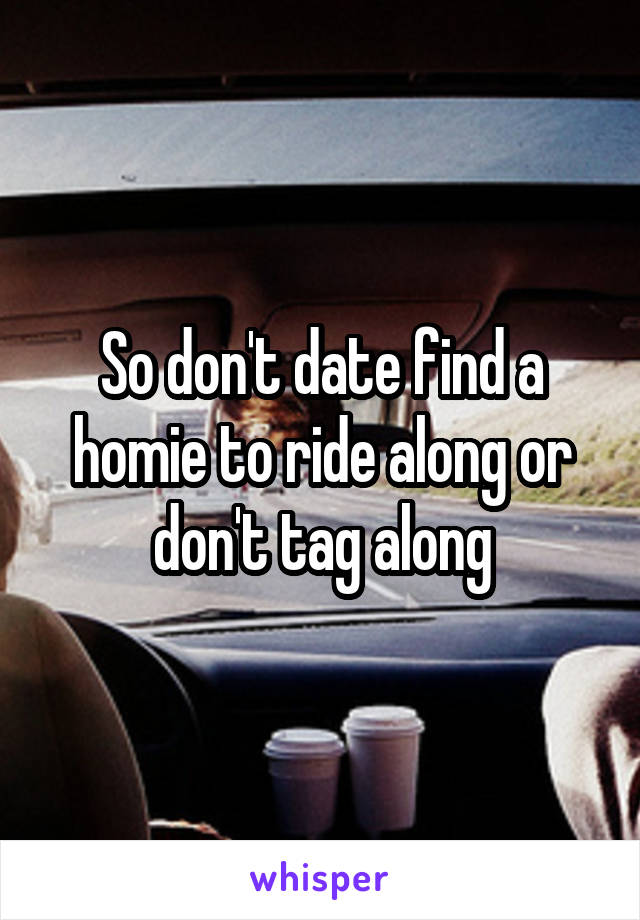 So don't date find a homie to ride along or don't tag along