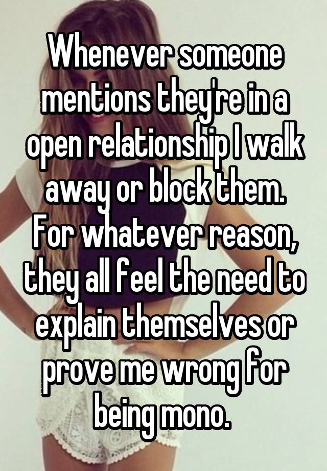 Whenever someone mentions they're in a open relationship I walk away or block them. For whatever reason, they all feel the need to explain themselves or prove me wrong for being mono. 