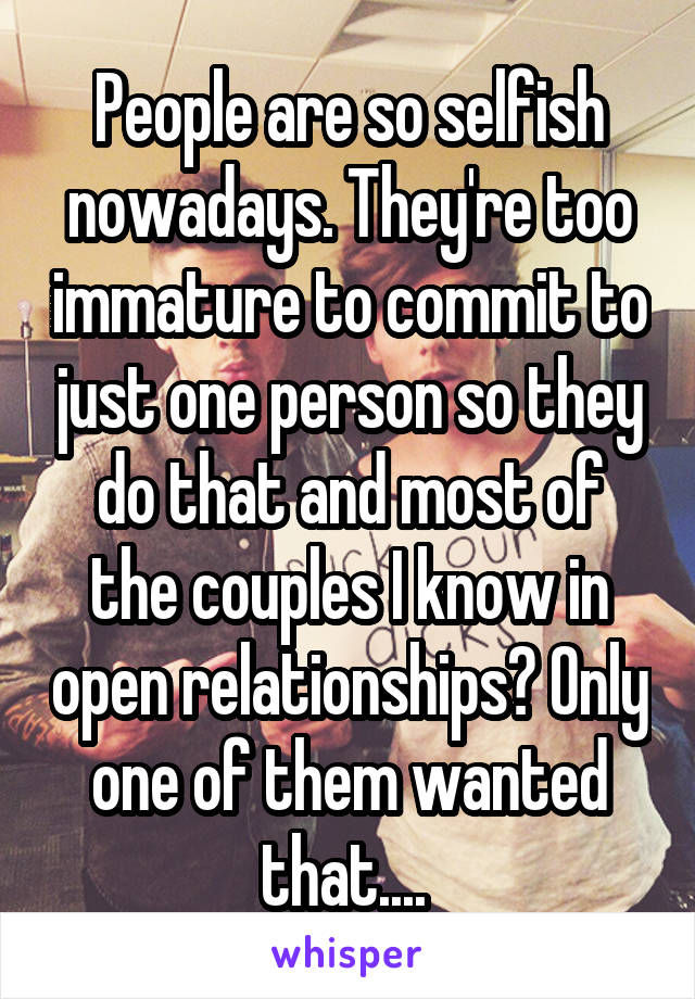 People are so selfish nowadays. They're too immature to commit to just one person so they do that and most of the couples I know in open relationships? Only one of them wanted that.... 