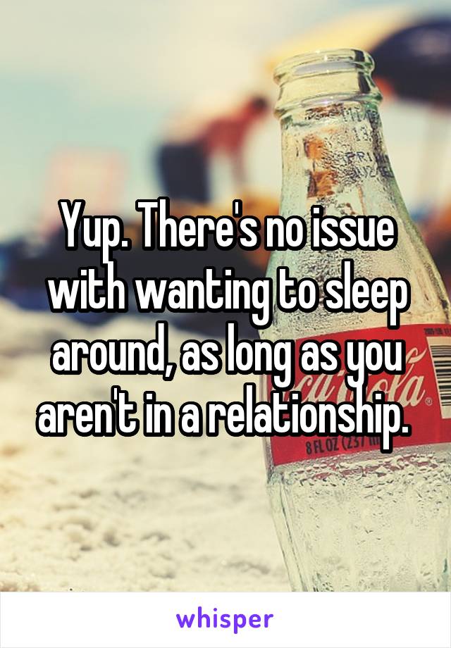 Yup. There's no issue with wanting to sleep around, as long as you aren't in a relationship. 