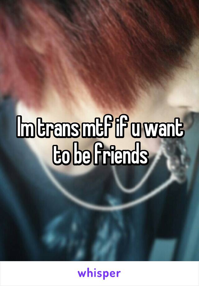 Im trans mtf if u want to be friends
