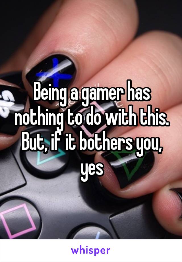 Being a gamer has nothing to do with this. But, if it bothers you, yes