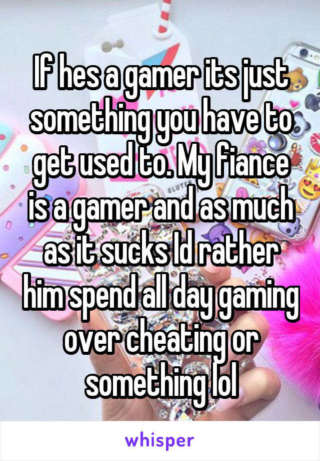 If hes a gamer its just something you have to get used to. My fiance is a gamer and as much as it sucks Id rather him spend all day gaming over cheating or something lol