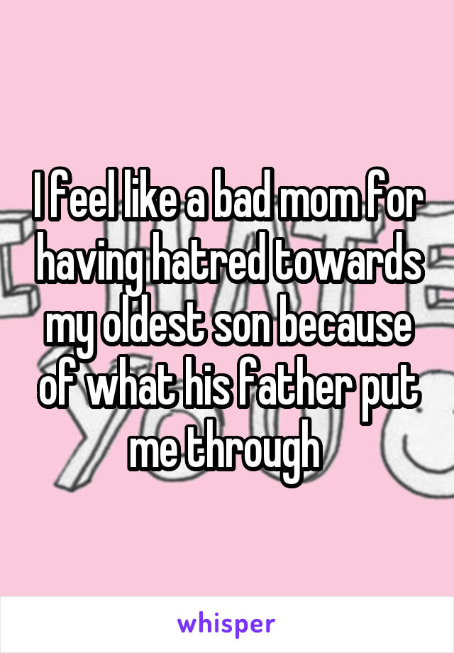 I feel like a bad mom for having hatred towards my oldest son because of what his father put me through 