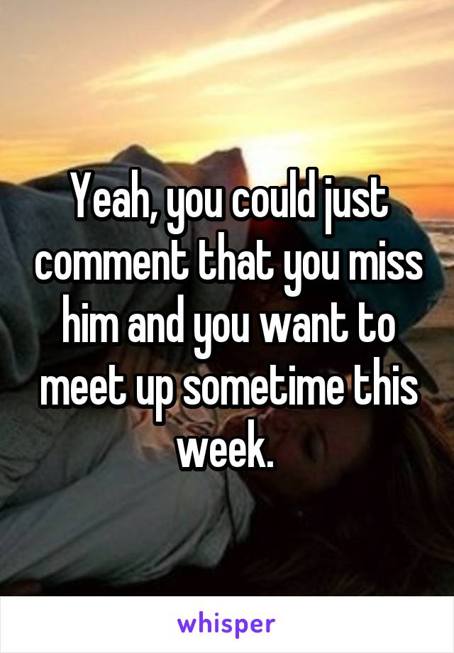 Yeah, you could just comment that you miss him and you want to meet up sometime this week. 