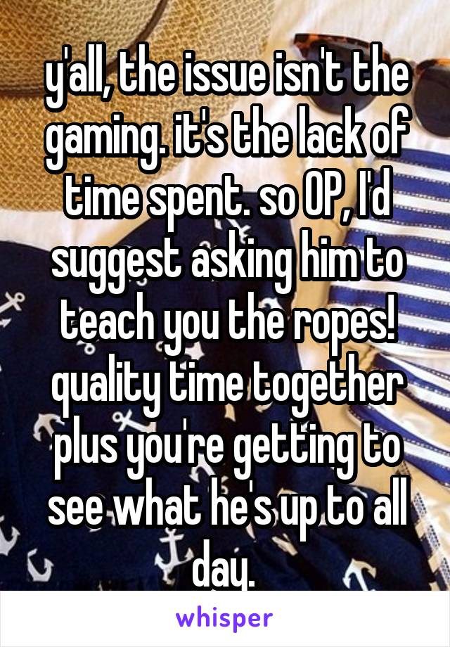 y'all, the issue isn't the gaming. it's the lack of time spent. so OP, I'd suggest asking him to teach you the ropes! quality time together plus you're getting to see what he's up to all day. 