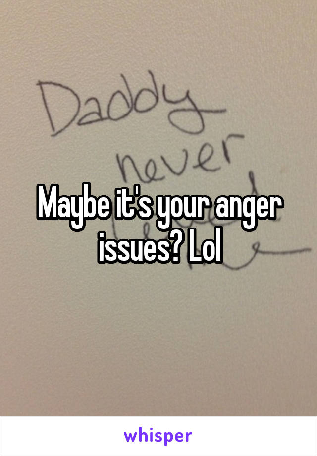 Maybe it's your anger issues? Lol